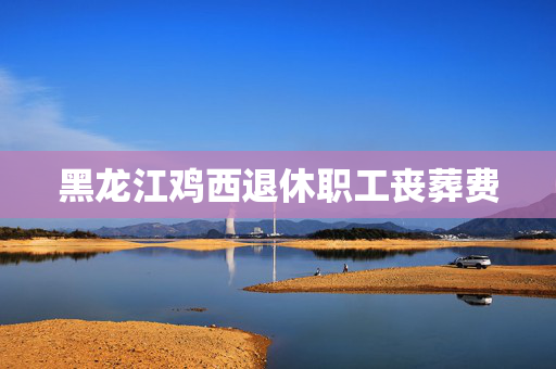 黑龙江鸡西退休职工丧葬费