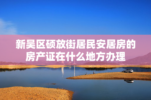 新吴区硕放街居民安居房的房产证在什么地方办理