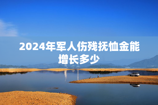2024年军人伤残抚恤金能增长多少