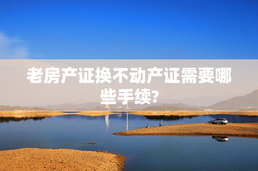 老房产证换不动产证需要哪些手续?