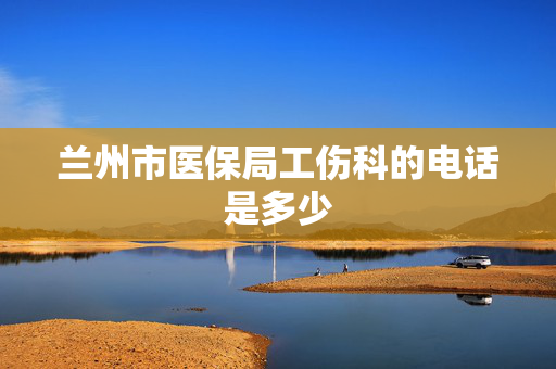 兰州市医保局工伤科的电话是多少