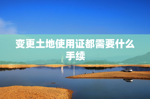 变更土地使用证都需要什么手续
