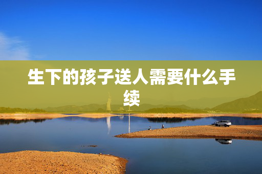 生下的孩子送人需要什么手续