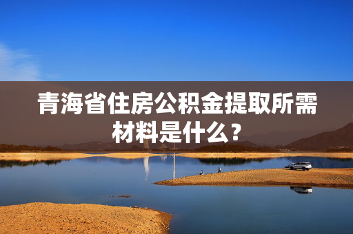 青海省住房公积金提取所需材料是什么？