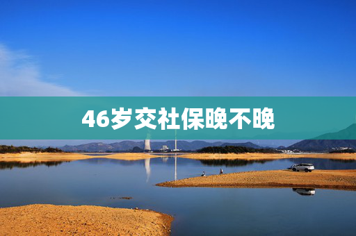 46岁交社保晚不晚