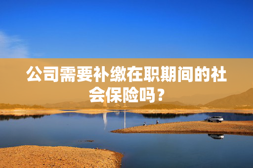 公司需要补缴在职期间的社会保险吗？
