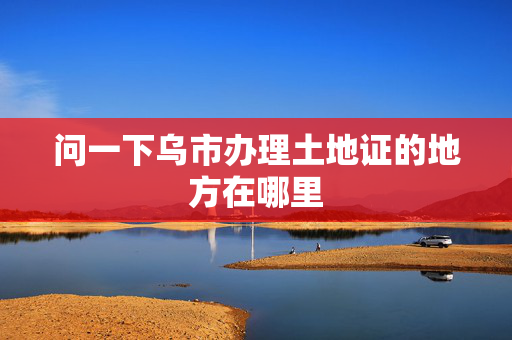 问一下乌市办理土地证的地方在哪里