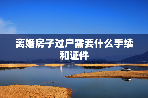 离婚房子过户需要什么手续和证件