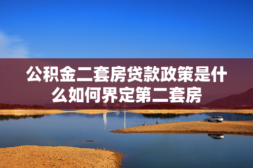 公积金二套房贷款政策是什么如何界定第二套房