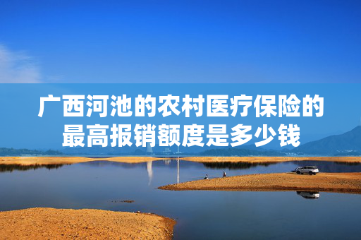 广西河池的农村医疗保险的最高报销额度是多少钱