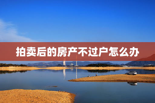拍卖后的房产不过户怎么办