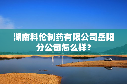 湖南科伦制药有限公司岳阳分公司怎么样？