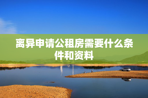 离异申请公租房需要什么条件和资料