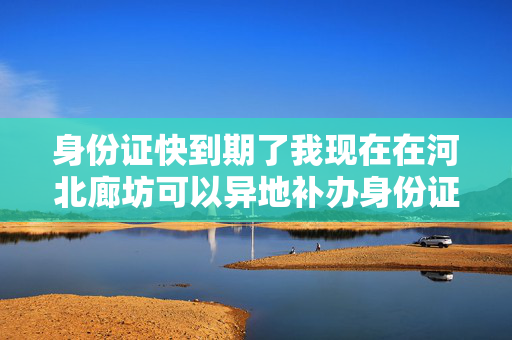 身份证快到期了我现在在河北廊坊可以异地补办身份证要带什么资料需要多久下来