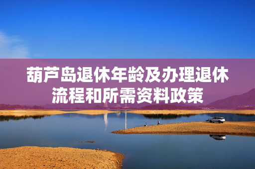 葫芦岛退休年龄及办理退休流程和所需资料政策