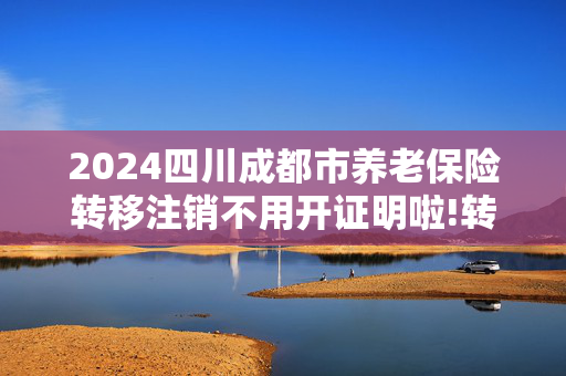 2024四川成都市养老保险转移注销不用开证明啦!转移手续包含哪些