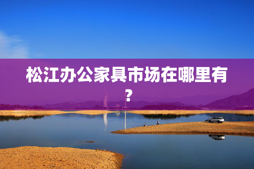 松江办公家具市场在哪里有？