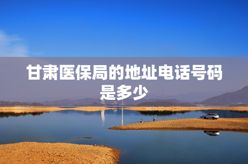 甘肃医保局的地址电话号码是多少