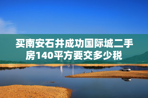 买南安石井成功国际城二手房140平方要交多少税