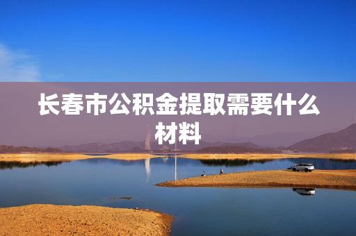 长春市公积金提取需要什么材料