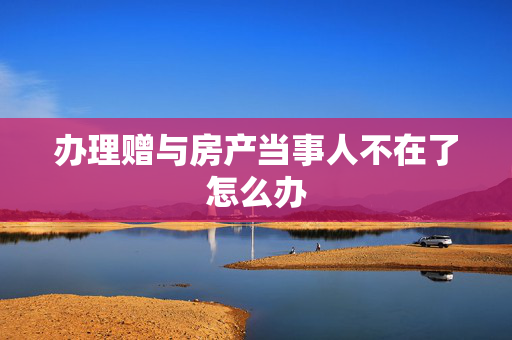 办理赠与房产当事人不在了怎么办