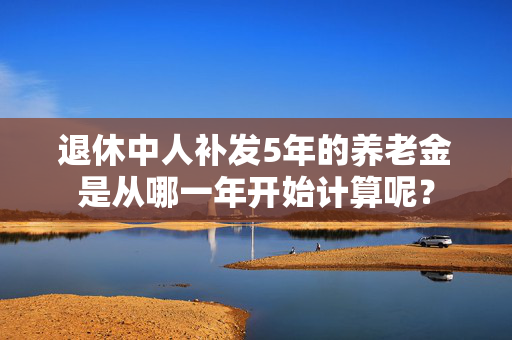 退休中人补发5年的养老金是从哪一年开始计算呢？