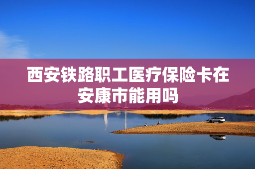 西安铁路职工医疗保险卡在安康市能用吗