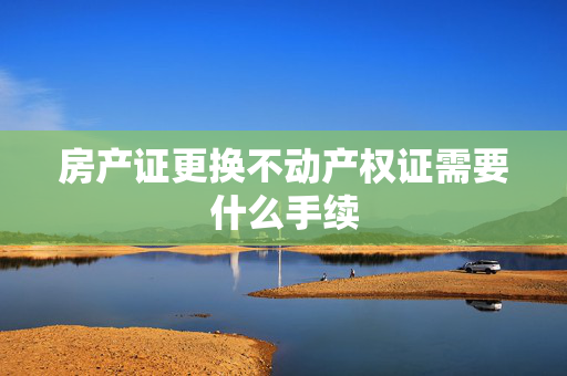 房产证更换不动产权证需要什么手续