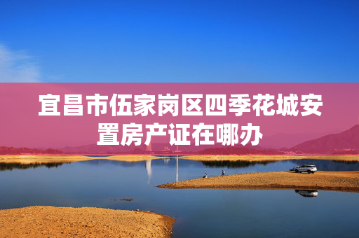宜昌市伍家岗区四季花城安置房产证在哪办