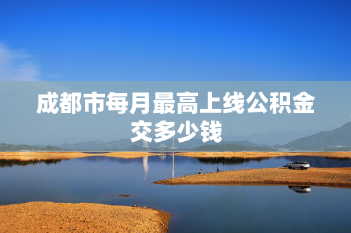 成都市每月最高上线公积金交多少钱