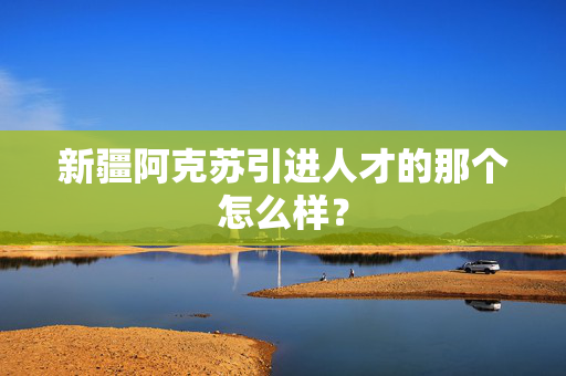 新疆阿克苏引进人才的那个怎么样？