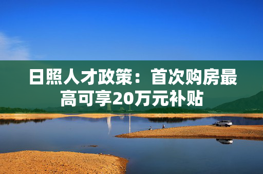 日照人才政策：首次购房最高可享20万元补贴