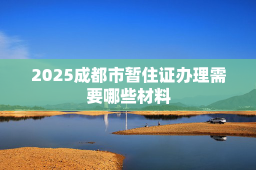 2025成都市暂住证办理需要哪些材料