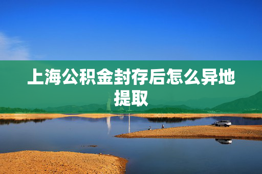 上海公积金封存后怎么异地提取