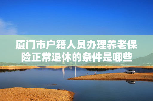 厦门市户籍人员办理养老保险正常退休的条件是哪些