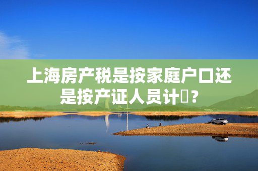 上海房产税是按家庭户口还是按产证人员计祘？