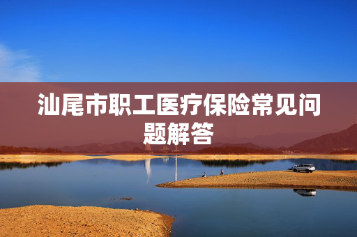 汕尾市职工医疗保险常见问题解答