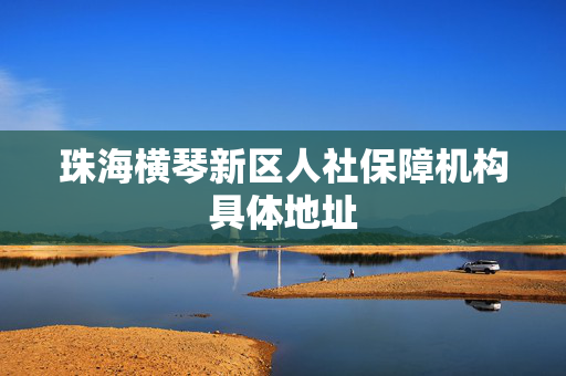 珠海横琴新区人社保障机构具体地址
