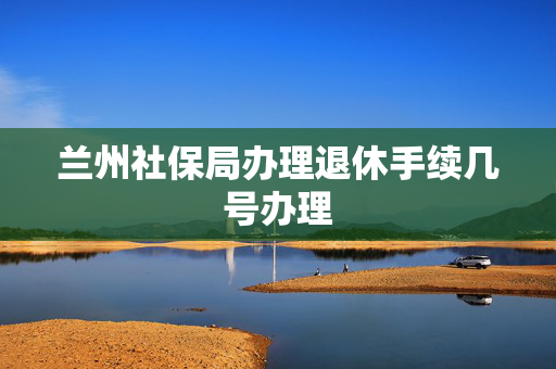兰州社保局办理退休手续几号办理