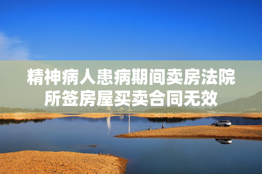 精神病人患病期间卖房法院所签房屋买卖合同无效