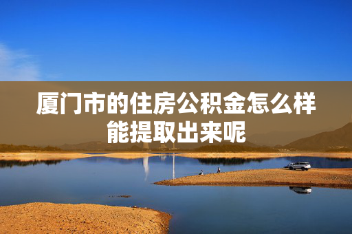 厦门市的住房公积金怎么样能提取出来呢