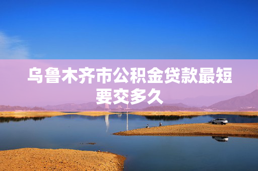 乌鲁木齐市公积金贷款最短要交多久