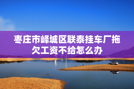 枣庄市峄城区联泰挂车厂拖欠工资不给怎么办