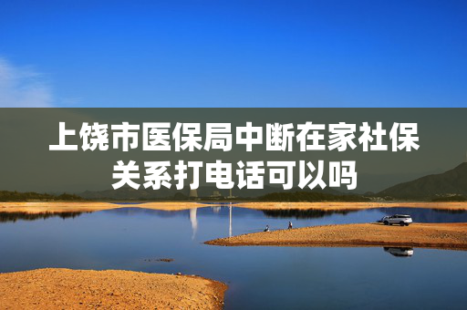 上饶市医保局中断在家社保关系打电话可以吗
