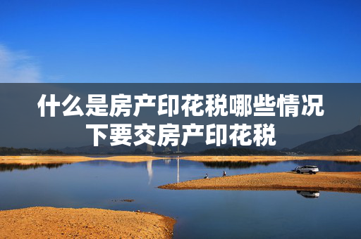 什么是房产印花税哪些情况下要交房产印花税