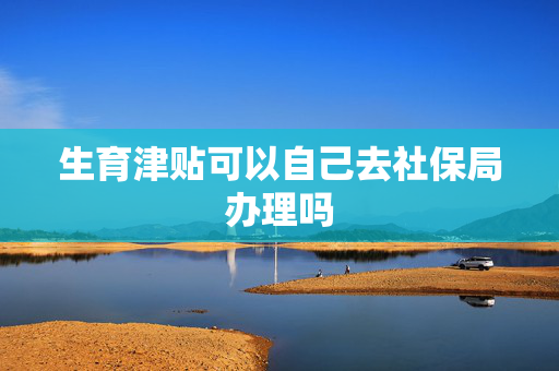 生育津贴可以自己去社保局办理吗