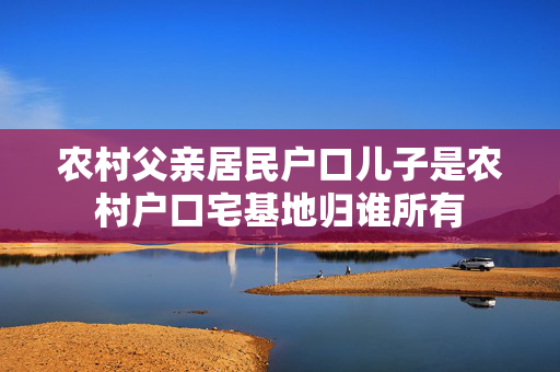 农村父亲居民户口儿子是农村户口宅基地归谁所有
