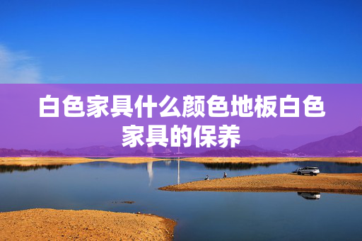 白色家具什么颜色地板白色家具的保养