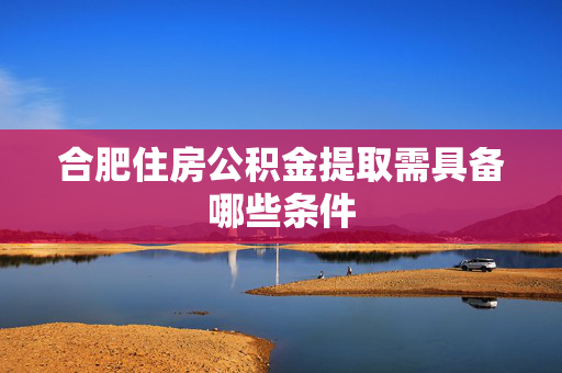 合肥住房公积金提取需具备哪些条件