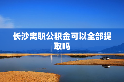 长沙离职公积金可以全部提取吗